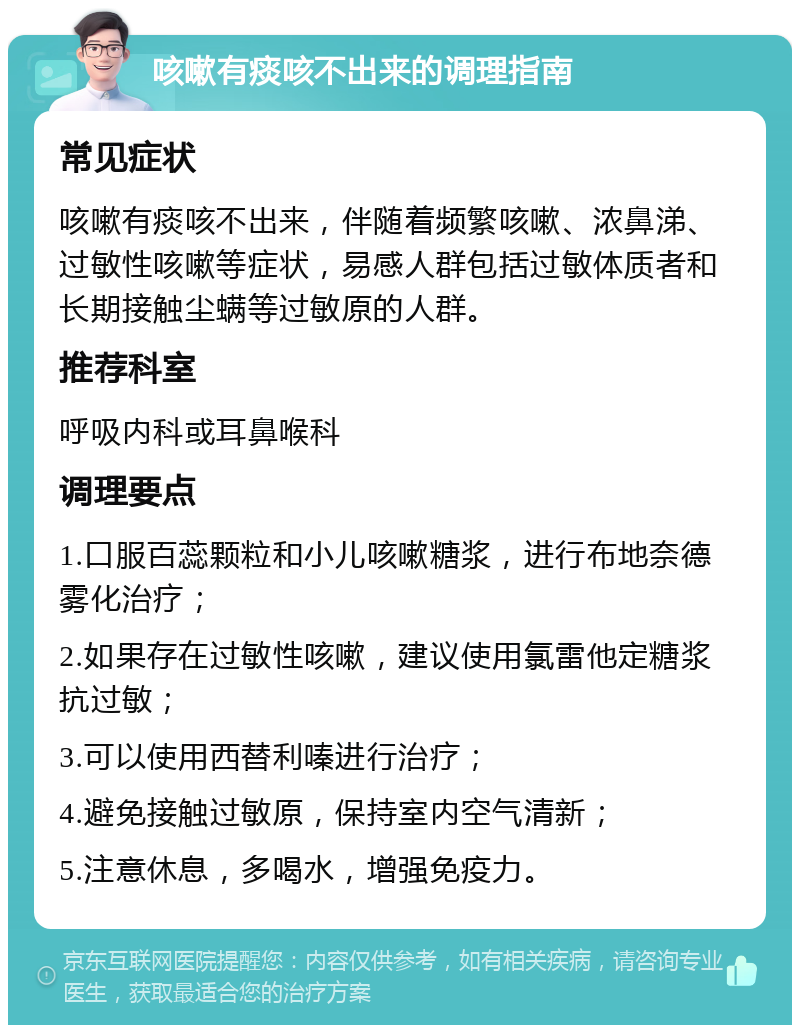 咳嗽有痰咳不出来的调理指南 常见症状 咳嗽有痰咳不出来，伴随着频繁咳嗽、浓鼻涕、过敏性咳嗽等症状，易感人群包括过敏体质者和长期接触尘螨等过敏原的人群。 推荐科室 呼吸内科或耳鼻喉科 调理要点 1.口服百蕊颗粒和小儿咳嗽糖浆，进行布地奈德雾化治疗； 2.如果存在过敏性咳嗽，建议使用氯雷他定糖浆抗过敏； 3.可以使用西替利嗪进行治疗； 4.避免接触过敏原，保持室内空气清新； 5.注意休息，多喝水，增强免疫力。