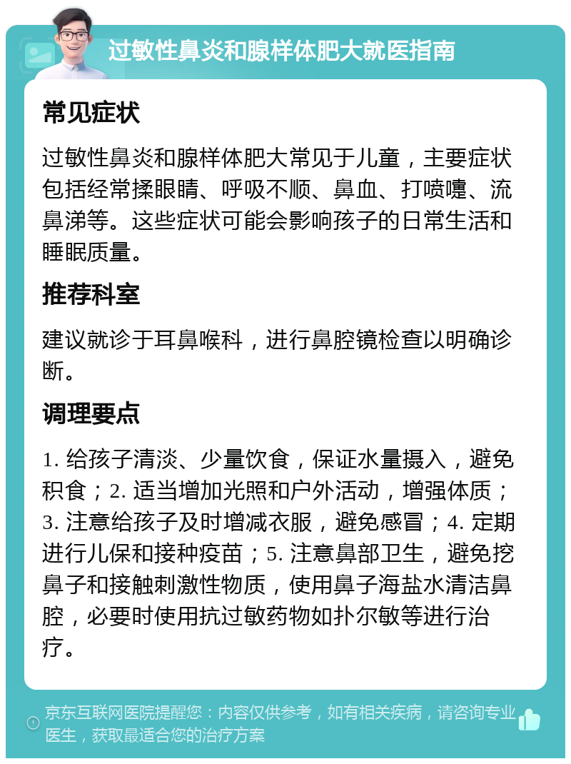 过敏性鼻炎和腺样体肥大就医指南 常见症状 过敏性鼻炎和腺样体肥大常见于儿童，主要症状包括经常揉眼睛、呼吸不顺、鼻血、打喷嚏、流鼻涕等。这些症状可能会影响孩子的日常生活和睡眠质量。 推荐科室 建议就诊于耳鼻喉科，进行鼻腔镜检查以明确诊断。 调理要点 1. 给孩子清淡、少量饮食，保证水量摄入，避免积食；2. 适当增加光照和户外活动，增强体质；3. 注意给孩子及时增减衣服，避免感冒；4. 定期进行儿保和接种疫苗；5. 注意鼻部卫生，避免挖鼻子和接触刺激性物质，使用鼻子海盐水清洁鼻腔，必要时使用抗过敏药物如扑尔敏等进行治疗。