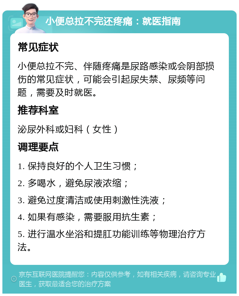 小便总拉不完还疼痛：就医指南 常见症状 小便总拉不完、伴随疼痛是尿路感染或会阴部损伤的常见症状，可能会引起尿失禁、尿频等问题，需要及时就医。 推荐科室 泌尿外科或妇科（女性） 调理要点 1. 保持良好的个人卫生习惯； 2. 多喝水，避免尿液浓缩； 3. 避免过度清洁或使用刺激性洗液； 4. 如果有感染，需要服用抗生素； 5. 进行温水坐浴和提肛功能训练等物理治疗方法。