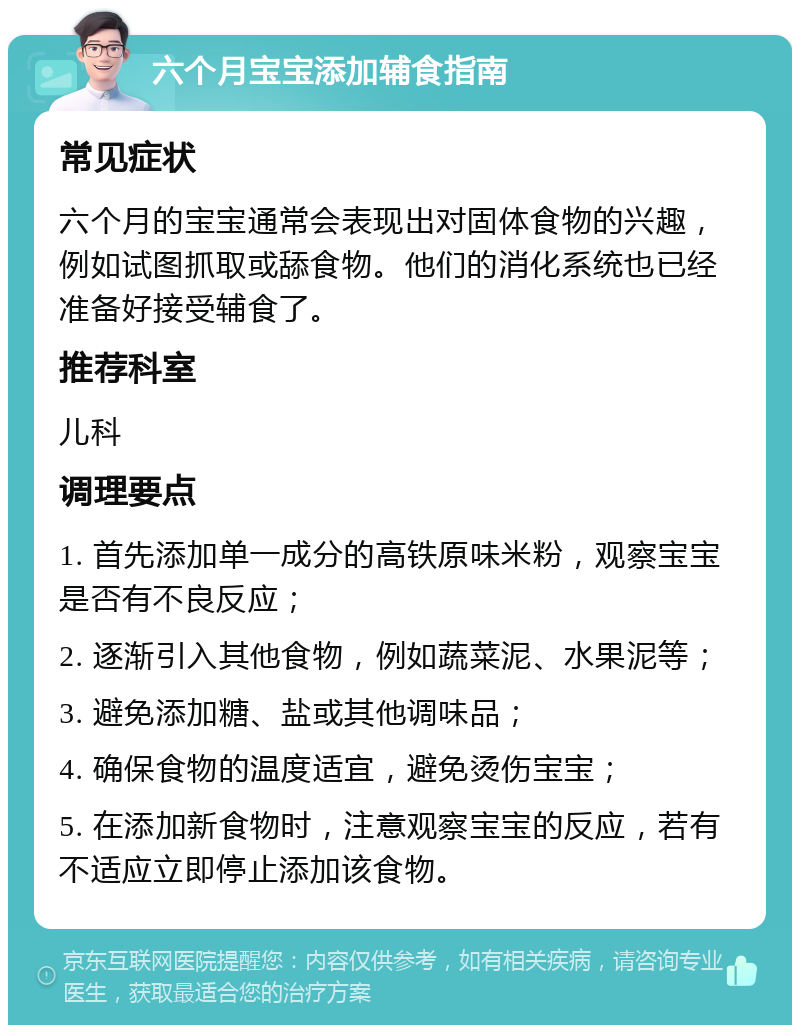 六个月宝宝添加辅食指南 常见症状 六个月的宝宝通常会表现出对固体食物的兴趣，例如试图抓取或舔食物。他们的消化系统也已经准备好接受辅食了。 推荐科室 儿科 调理要点 1. 首先添加单一成分的高铁原味米粉，观察宝宝是否有不良反应； 2. 逐渐引入其他食物，例如蔬菜泥、水果泥等； 3. 避免添加糖、盐或其他调味品； 4. 确保食物的温度适宜，避免烫伤宝宝； 5. 在添加新食物时，注意观察宝宝的反应，若有不适应立即停止添加该食物。