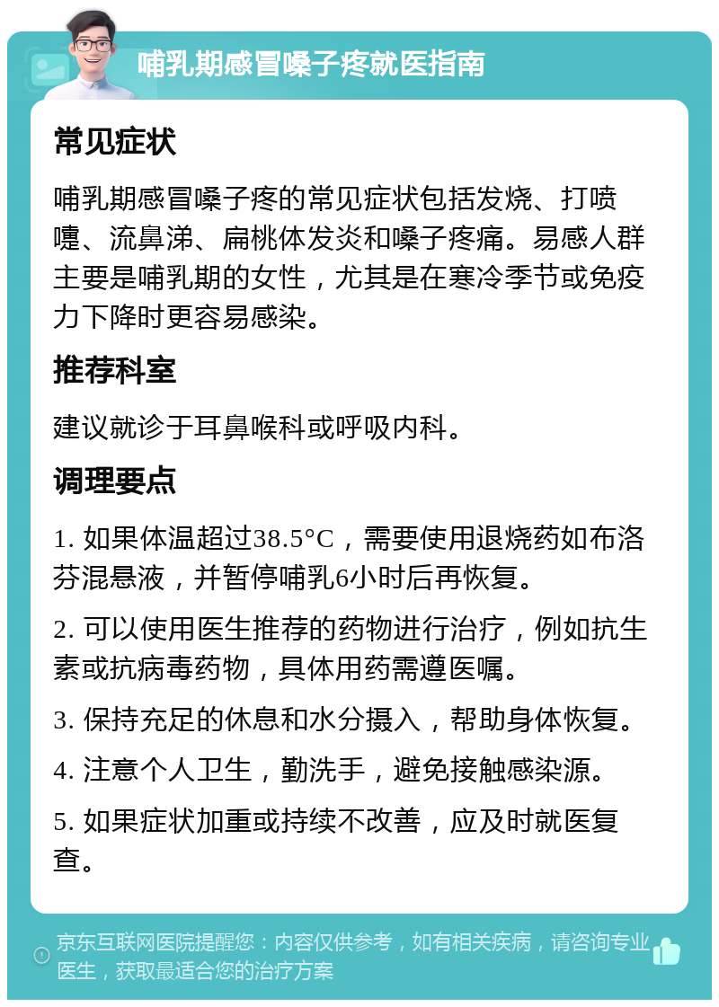 哺乳期感冒嗓子疼就医指南 常见症状 哺乳期感冒嗓子疼的常见症状包括发烧、打喷嚏、流鼻涕、扁桃体发炎和嗓子疼痛。易感人群主要是哺乳期的女性，尤其是在寒冷季节或免疫力下降时更容易感染。 推荐科室 建议就诊于耳鼻喉科或呼吸内科。 调理要点 1. 如果体温超过38.5°C，需要使用退烧药如布洛芬混悬液，并暂停哺乳6小时后再恢复。 2. 可以使用医生推荐的药物进行治疗，例如抗生素或抗病毒药物，具体用药需遵医嘱。 3. 保持充足的休息和水分摄入，帮助身体恢复。 4. 注意个人卫生，勤洗手，避免接触感染源。 5. 如果症状加重或持续不改善，应及时就医复查。