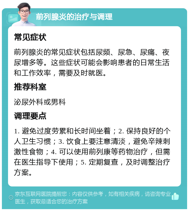 前列腺炎的治疗与调理 常见症状 前列腺炎的常见症状包括尿频、尿急、尿痛、夜尿增多等。这些症状可能会影响患者的日常生活和工作效率，需要及时就医。 推荐科室 泌尿外科或男科 调理要点 1. 避免过度劳累和长时间坐着；2. 保持良好的个人卫生习惯；3. 饮食上要注意清淡，避免辛辣刺激性食物；4. 可以使用前列康等药物治疗，但需在医生指导下使用；5. 定期复查，及时调整治疗方案。