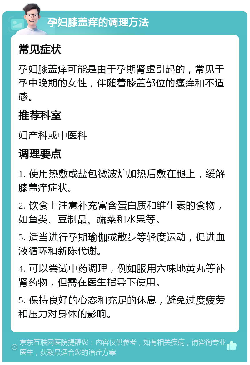 孕妇膝盖痒的调理方法 常见症状 孕妇膝盖痒可能是由于孕期肾虚引起的，常见于孕中晚期的女性，伴随着膝盖部位的瘙痒和不适感。 推荐科室 妇产科或中医科 调理要点 1. 使用热敷或盐包微波炉加热后敷在腿上，缓解膝盖痒症状。 2. 饮食上注意补充富含蛋白质和维生素的食物，如鱼类、豆制品、蔬菜和水果等。 3. 适当进行孕期瑜伽或散步等轻度运动，促进血液循环和新陈代谢。 4. 可以尝试中药调理，例如服用六味地黄丸等补肾药物，但需在医生指导下使用。 5. 保持良好的心态和充足的休息，避免过度疲劳和压力对身体的影响。