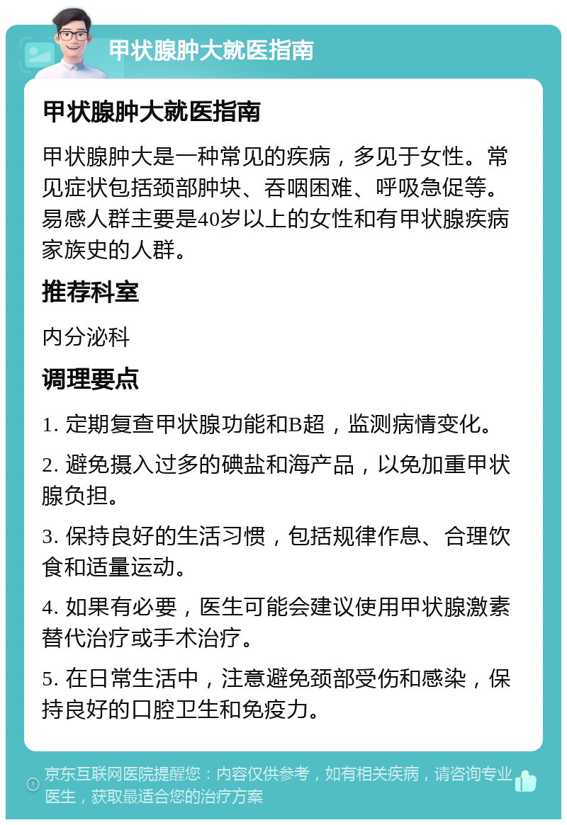 甲状腺肿大就医指南 甲状腺肿大就医指南 甲状腺肿大是一种常见的疾病，多见于女性。常见症状包括颈部肿块、吞咽困难、呼吸急促等。易感人群主要是40岁以上的女性和有甲状腺疾病家族史的人群。 推荐科室 内分泌科 调理要点 1. 定期复查甲状腺功能和B超，监测病情变化。 2. 避免摄入过多的碘盐和海产品，以免加重甲状腺负担。 3. 保持良好的生活习惯，包括规律作息、合理饮食和适量运动。 4. 如果有必要，医生可能会建议使用甲状腺激素替代治疗或手术治疗。 5. 在日常生活中，注意避免颈部受伤和感染，保持良好的口腔卫生和免疫力。