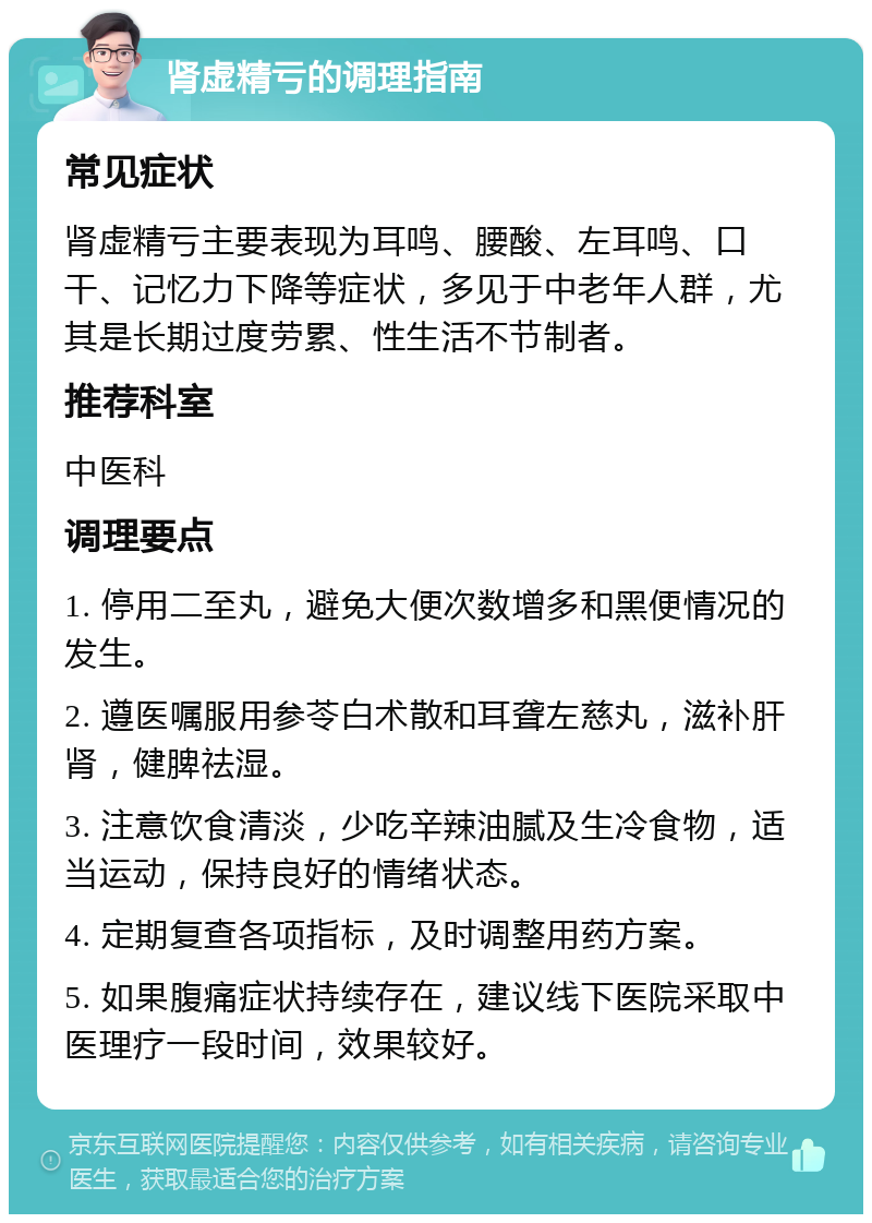 肾虚精亏的调理指南 常见症状 肾虚精亏主要表现为耳鸣、腰酸、左耳鸣、口干、记忆力下降等症状，多见于中老年人群，尤其是长期过度劳累、性生活不节制者。 推荐科室 中医科 调理要点 1. 停用二至丸，避免大便次数增多和黑便情况的发生。 2. 遵医嘱服用参苓白术散和耳聋左慈丸，滋补肝肾，健脾祛湿。 3. 注意饮食清淡，少吃辛辣油腻及生冷食物，适当运动，保持良好的情绪状态。 4. 定期复查各项指标，及时调整用药方案。 5. 如果腹痛症状持续存在，建议线下医院采取中医理疗一段时间，效果较好。