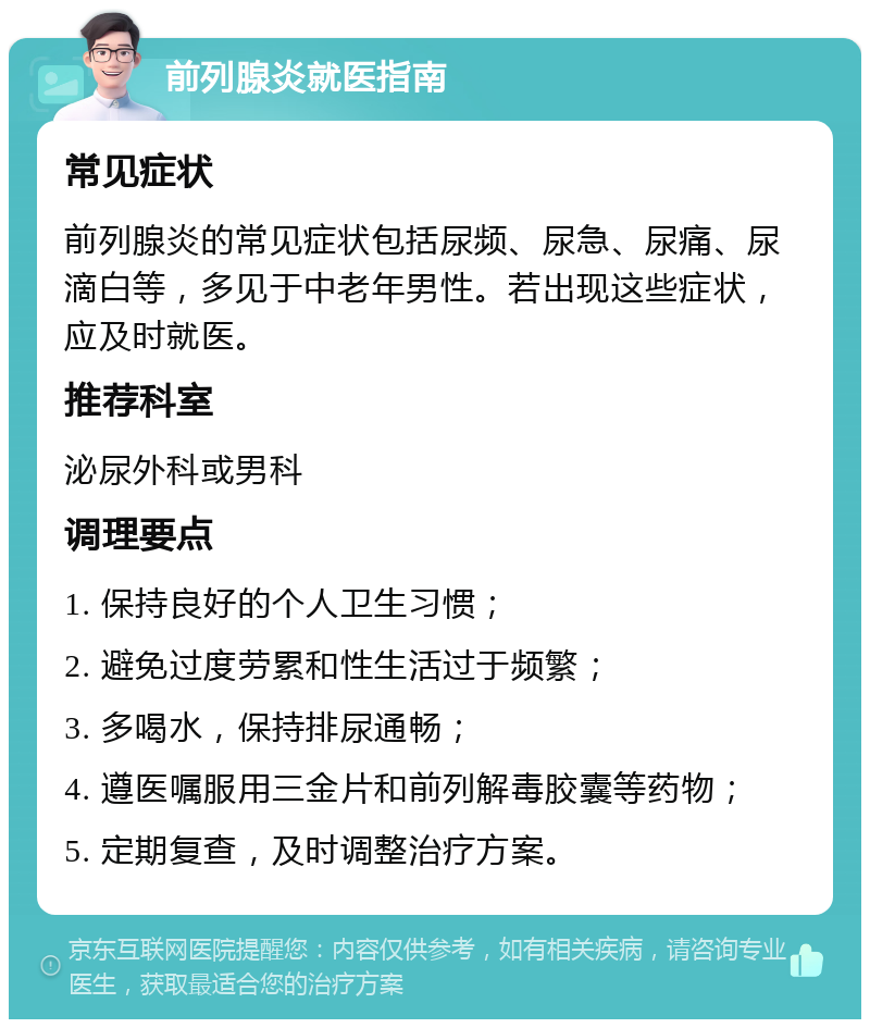 前列腺炎就医指南 常见症状 前列腺炎的常见症状包括尿频、尿急、尿痛、尿滴白等，多见于中老年男性。若出现这些症状，应及时就医。 推荐科室 泌尿外科或男科 调理要点 1. 保持良好的个人卫生习惯； 2. 避免过度劳累和性生活过于频繁； 3. 多喝水，保持排尿通畅； 4. 遵医嘱服用三金片和前列解毒胶囊等药物； 5. 定期复查，及时调整治疗方案。