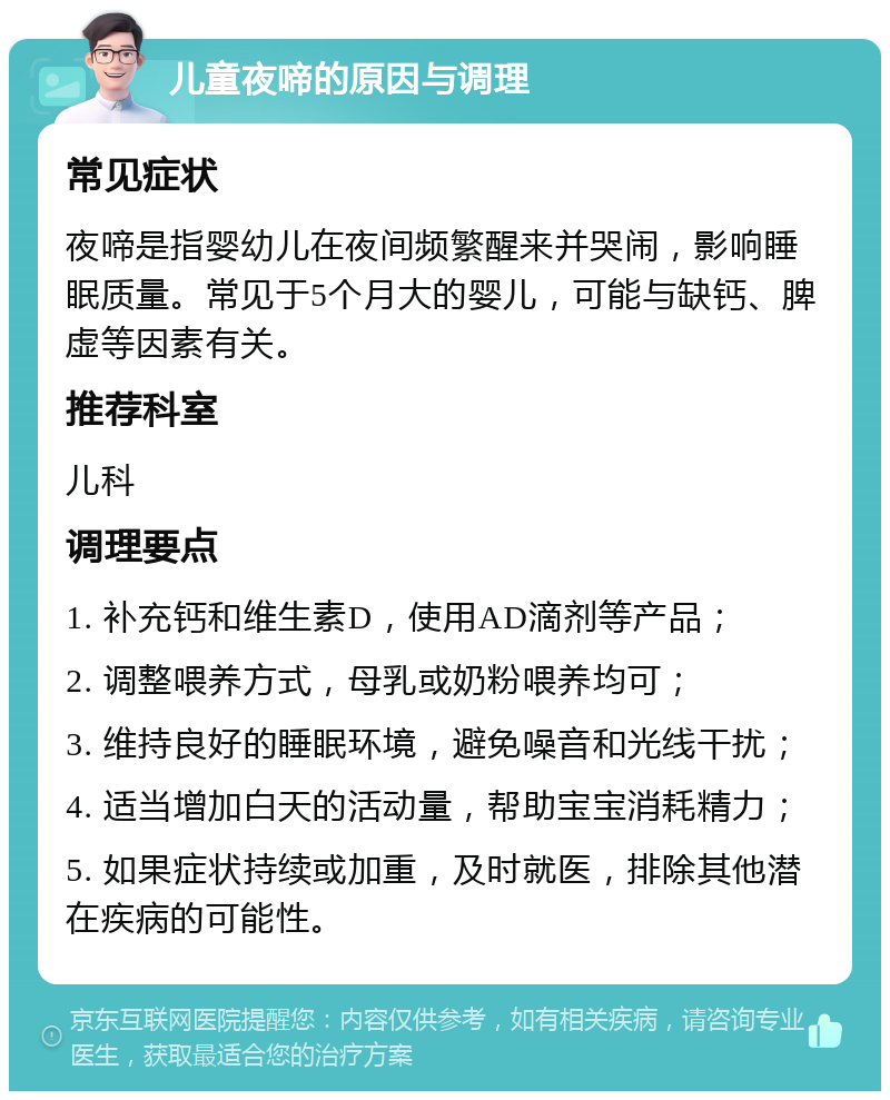 儿童夜啼的原因与调理 常见症状 夜啼是指婴幼儿在夜间频繁醒来并哭闹，影响睡眠质量。常见于5个月大的婴儿，可能与缺钙、脾虚等因素有关。 推荐科室 儿科 调理要点 1. 补充钙和维生素D，使用AD滴剂等产品； 2. 调整喂养方式，母乳或奶粉喂养均可； 3. 维持良好的睡眠环境，避免噪音和光线干扰； 4. 适当增加白天的活动量，帮助宝宝消耗精力； 5. 如果症状持续或加重，及时就医，排除其他潜在疾病的可能性。