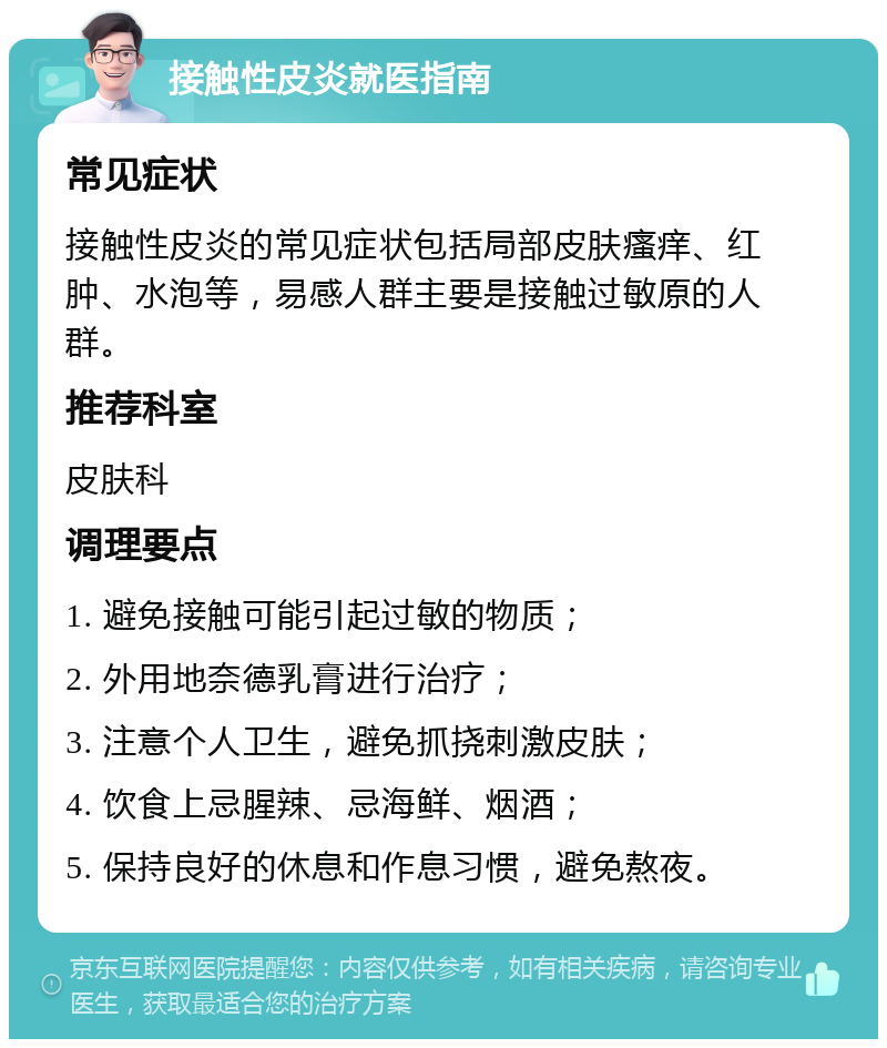 接触性皮炎就医指南 常见症状 接触性皮炎的常见症状包括局部皮肤瘙痒、红肿、水泡等，易感人群主要是接触过敏原的人群。 推荐科室 皮肤科 调理要点 1. 避免接触可能引起过敏的物质； 2. 外用地奈德乳膏进行治疗； 3. 注意个人卫生，避免抓挠刺激皮肤； 4. 饮食上忌腥辣、忌海鲜、烟酒； 5. 保持良好的休息和作息习惯，避免熬夜。