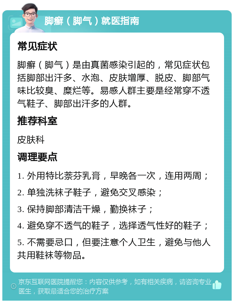 脚癣（脚气）就医指南 常见症状 脚癣（脚气）是由真菌感染引起的，常见症状包括脚部出汗多、水泡、皮肤增厚、脱皮、脚部气味比较臭、糜烂等。易感人群主要是经常穿不透气鞋子、脚部出汗多的人群。 推荐科室 皮肤科 调理要点 1. 外用特比萘芬乳膏，早晚各一次，连用两周； 2. 单独洗袜子鞋子，避免交叉感染； 3. 保持脚部清洁干燥，勤换袜子； 4. 避免穿不透气的鞋子，选择透气性好的鞋子； 5. 不需要忌口，但要注意个人卫生，避免与他人共用鞋袜等物品。