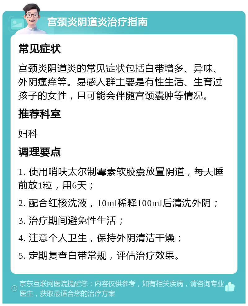 宫颈炎阴道炎治疗指南 常见症状 宫颈炎阴道炎的常见症状包括白带增多、异味、外阴瘙痒等。易感人群主要是有性生活、生育过孩子的女性，且可能会伴随宫颈囊肿等情况。 推荐科室 妇科 调理要点 1. 使用哨呋太尔制霉素软胶囊放置阴道，每天睡前放1粒，用6天； 2. 配合红核洗液，10ml稀释100ml后清洗外阴； 3. 治疗期间避免性生活； 4. 注意个人卫生，保持外阴清洁干燥； 5. 定期复查白带常规，评估治疗效果。