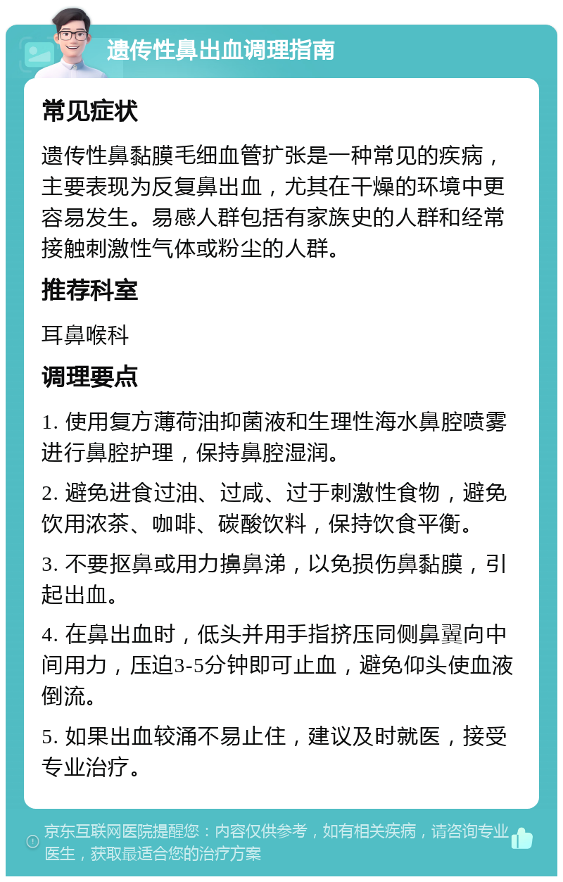 遗传性鼻出血调理指南 常见症状 遗传性鼻黏膜毛细血管扩张是一种常见的疾病，主要表现为反复鼻出血，尤其在干燥的环境中更容易发生。易感人群包括有家族史的人群和经常接触刺激性气体或粉尘的人群。 推荐科室 耳鼻喉科 调理要点 1. 使用复方薄荷油抑菌液和生理性海水鼻腔喷雾进行鼻腔护理，保持鼻腔湿润。 2. 避免进食过油、过咸、过于刺激性食物，避免饮用浓茶、咖啡、碳酸饮料，保持饮食平衡。 3. 不要抠鼻或用力擤鼻涕，以免损伤鼻黏膜，引起出血。 4. 在鼻出血时，低头并用手指挤压同侧鼻翼向中间用力，压迫3-5分钟即可止血，避免仰头使血液倒流。 5. 如果出血较涌不易止住，建议及时就医，接受专业治疗。