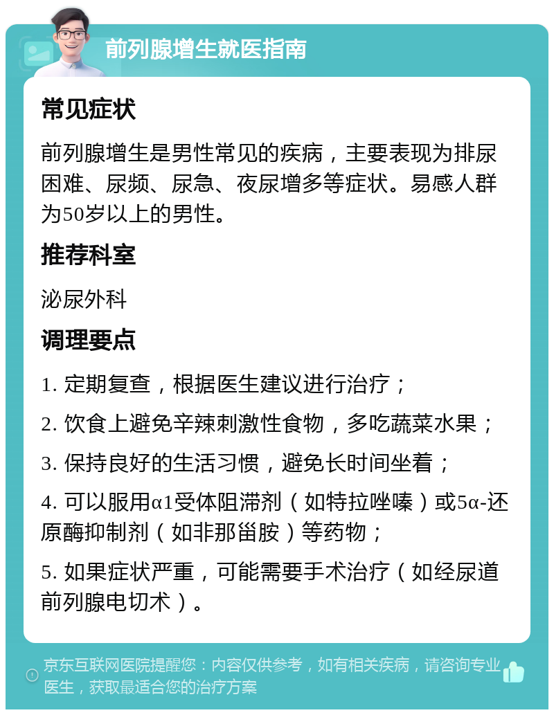 前列腺增生就医指南 常见症状 前列腺增生是男性常见的疾病，主要表现为排尿困难、尿频、尿急、夜尿增多等症状。易感人群为50岁以上的男性。 推荐科室 泌尿外科 调理要点 1. 定期复查，根据医生建议进行治疗； 2. 饮食上避免辛辣刺激性食物，多吃蔬菜水果； 3. 保持良好的生活习惯，避免长时间坐着； 4. 可以服用α1受体阻滞剂（如特拉唑嗪）或5α-还原酶抑制剂（如非那甾胺）等药物； 5. 如果症状严重，可能需要手术治疗（如经尿道前列腺电切术）。