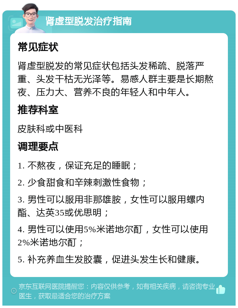 肾虚型脱发治疗指南 常见症状 肾虚型脱发的常见症状包括头发稀疏、脱落严重、头发干枯无光泽等。易感人群主要是长期熬夜、压力大、营养不良的年轻人和中年人。 推荐科室 皮肤科或中医科 调理要点 1. 不熬夜，保证充足的睡眠； 2. 少食甜食和辛辣刺激性食物； 3. 男性可以服用非那雄胺，女性可以服用螺内酯、达英35或优思明； 4. 男性可以使用5%米诺地尔酊，女性可以使用2%米诺地尔酊； 5. 补充养血生发胶囊，促进头发生长和健康。