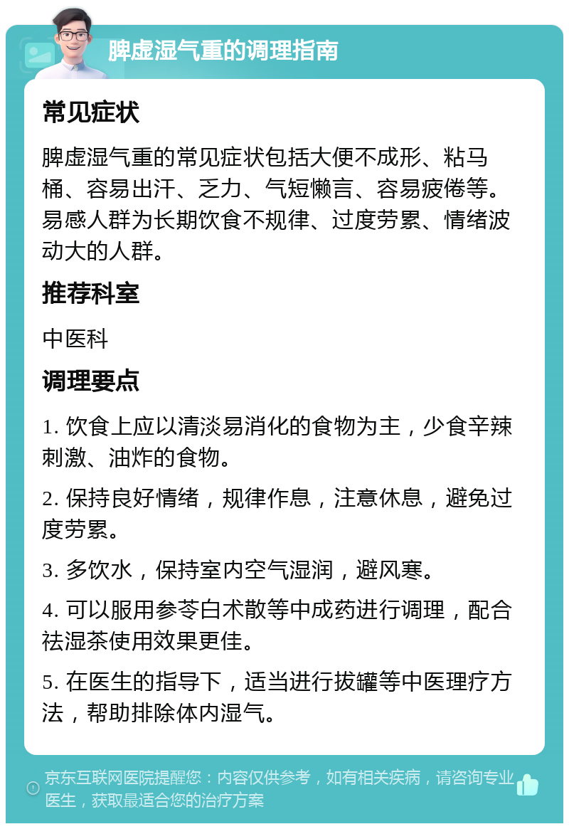 脾虚湿气重的调理指南 常见症状 脾虚湿气重的常见症状包括大便不成形、粘马桶、容易出汗、乏力、气短懒言、容易疲倦等。易感人群为长期饮食不规律、过度劳累、情绪波动大的人群。 推荐科室 中医科 调理要点 1. 饮食上应以清淡易消化的食物为主，少食辛辣刺激、油炸的食物。 2. 保持良好情绪，规律作息，注意休息，避免过度劳累。 3. 多饮水，保持室内空气湿润，避风寒。 4. 可以服用参苓白术散等中成药进行调理，配合祛湿茶使用效果更佳。 5. 在医生的指导下，适当进行拔罐等中医理疗方法，帮助排除体内湿气。