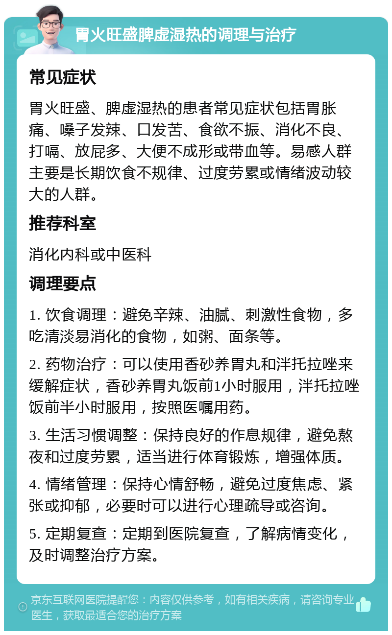 胃火旺盛脾虚湿热的调理与治疗 常见症状 胃火旺盛、脾虚湿热的患者常见症状包括胃胀痛、嗓子发辣、口发苦、食欲不振、消化不良、打嗝、放屁多、大便不成形或带血等。易感人群主要是长期饮食不规律、过度劳累或情绪波动较大的人群。 推荐科室 消化内科或中医科 调理要点 1. 饮食调理：避免辛辣、油腻、刺激性食物，多吃清淡易消化的食物，如粥、面条等。 2. 药物治疗：可以使用香砂养胃丸和泮托拉唑来缓解症状，香砂养胃丸饭前1小时服用，泮托拉唑饭前半小时服用，按照医嘱用药。 3. 生活习惯调整：保持良好的作息规律，避免熬夜和过度劳累，适当进行体育锻炼，增强体质。 4. 情绪管理：保持心情舒畅，避免过度焦虑、紧张或抑郁，必要时可以进行心理疏导或咨询。 5. 定期复查：定期到医院复查，了解病情变化，及时调整治疗方案。