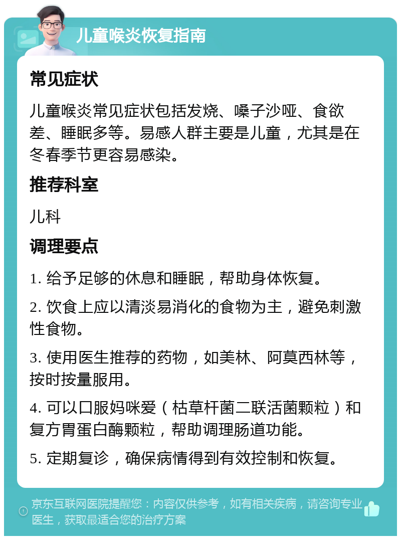 儿童喉炎恢复指南 常见症状 儿童喉炎常见症状包括发烧、嗓子沙哑、食欲差、睡眠多等。易感人群主要是儿童，尤其是在冬春季节更容易感染。 推荐科室 儿科 调理要点 1. 给予足够的休息和睡眠，帮助身体恢复。 2. 饮食上应以清淡易消化的食物为主，避免刺激性食物。 3. 使用医生推荐的药物，如美林、阿莫西林等，按时按量服用。 4. 可以口服妈咪爱（枯草杆菌二联活菌颗粒）和复方胃蛋白酶颗粒，帮助调理肠道功能。 5. 定期复诊，确保病情得到有效控制和恢复。