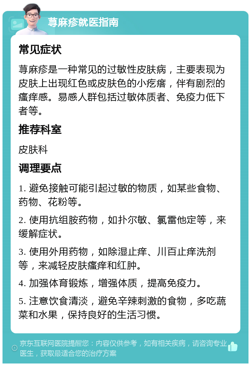 荨麻疹就医指南 常见症状 荨麻疹是一种常见的过敏性皮肤病，主要表现为皮肤上出现红色或皮肤色的小疙瘩，伴有剧烈的瘙痒感。易感人群包括过敏体质者、免疫力低下者等。 推荐科室 皮肤科 调理要点 1. 避免接触可能引起过敏的物质，如某些食物、药物、花粉等。 2. 使用抗组胺药物，如扑尔敏、氯雷他定等，来缓解症状。 3. 使用外用药物，如除湿止痒、川百止痒洗剂等，来减轻皮肤瘙痒和红肿。 4. 加强体育锻炼，增强体质，提高免疫力。 5. 注意饮食清淡，避免辛辣刺激的食物，多吃蔬菜和水果，保持良好的生活习惯。