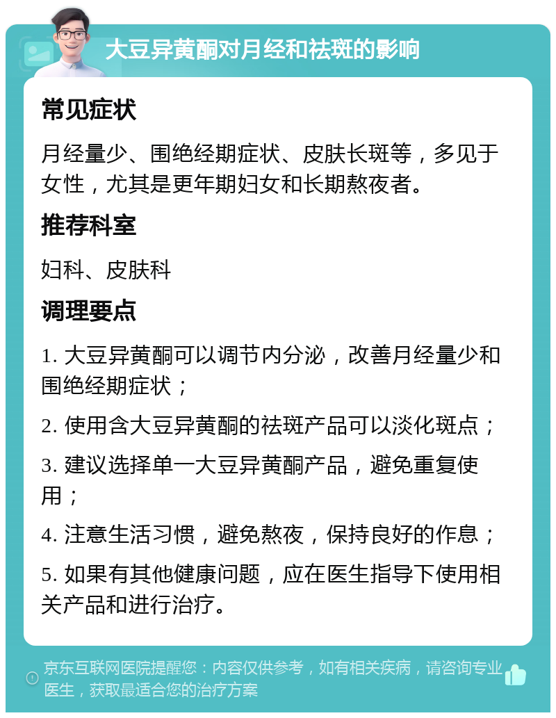 大豆异黄酮对月经和祛斑的影响 常见症状 月经量少、围绝经期症状、皮肤长斑等，多见于女性，尤其是更年期妇女和长期熬夜者。 推荐科室 妇科、皮肤科 调理要点 1. 大豆异黄酮可以调节内分泌，改善月经量少和围绝经期症状； 2. 使用含大豆异黄酮的祛斑产品可以淡化斑点； 3. 建议选择单一大豆异黄酮产品，避免重复使用； 4. 注意生活习惯，避免熬夜，保持良好的作息； 5. 如果有其他健康问题，应在医生指导下使用相关产品和进行治疗。