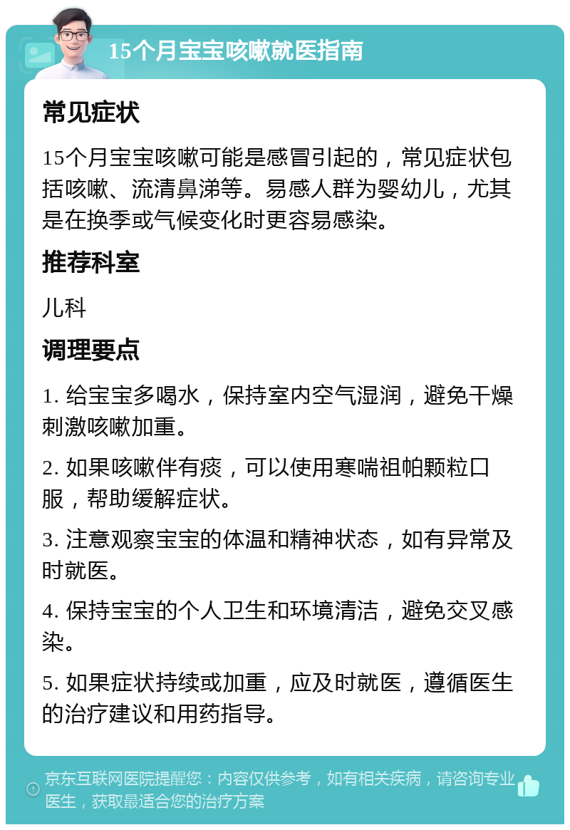 15个月宝宝咳嗽就医指南 常见症状 15个月宝宝咳嗽可能是感冒引起的，常见症状包括咳嗽、流清鼻涕等。易感人群为婴幼儿，尤其是在换季或气候变化时更容易感染。 推荐科室 儿科 调理要点 1. 给宝宝多喝水，保持室内空气湿润，避免干燥刺激咳嗽加重。 2. 如果咳嗽伴有痰，可以使用寒喘祖帕颗粒口服，帮助缓解症状。 3. 注意观察宝宝的体温和精神状态，如有异常及时就医。 4. 保持宝宝的个人卫生和环境清洁，避免交叉感染。 5. 如果症状持续或加重，应及时就医，遵循医生的治疗建议和用药指导。