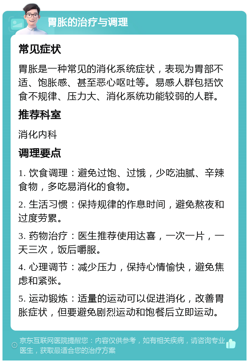 胃胀的治疗与调理 常见症状 胃胀是一种常见的消化系统症状，表现为胃部不适、饱胀感、甚至恶心呕吐等。易感人群包括饮食不规律、压力大、消化系统功能较弱的人群。 推荐科室 消化内科 调理要点 1. 饮食调理：避免过饱、过饿，少吃油腻、辛辣食物，多吃易消化的食物。 2. 生活习惯：保持规律的作息时间，避免熬夜和过度劳累。 3. 药物治疗：医生推荐使用达喜，一次一片，一天三次，饭后嚼服。 4. 心理调节：减少压力，保持心情愉快，避免焦虑和紧张。 5. 运动锻炼：适量的运动可以促进消化，改善胃胀症状，但要避免剧烈运动和饱餐后立即运动。