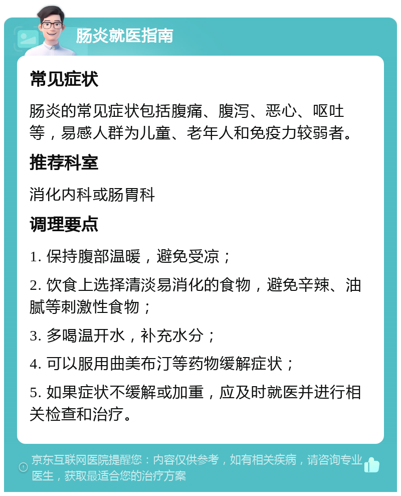 肠炎就医指南 常见症状 肠炎的常见症状包括腹痛、腹泻、恶心、呕吐等，易感人群为儿童、老年人和免疫力较弱者。 推荐科室 消化内科或肠胃科 调理要点 1. 保持腹部温暖，避免受凉； 2. 饮食上选择清淡易消化的食物，避免辛辣、油腻等刺激性食物； 3. 多喝温开水，补充水分； 4. 可以服用曲美布汀等药物缓解症状； 5. 如果症状不缓解或加重，应及时就医并进行相关检查和治疗。