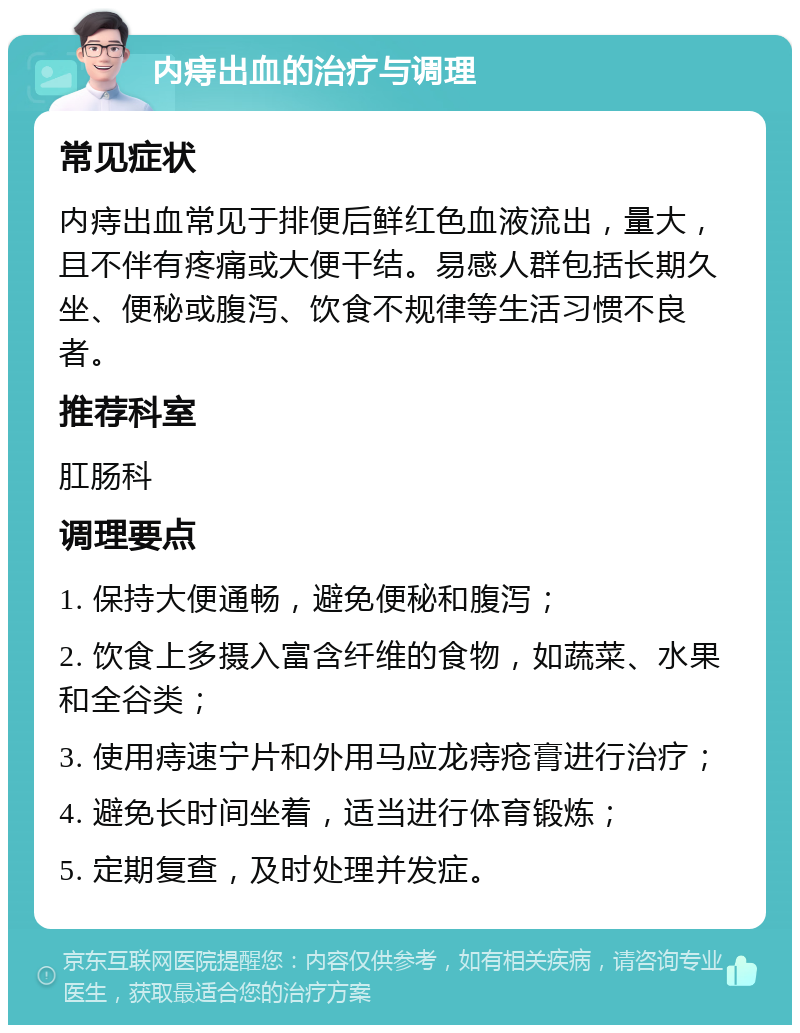 内痔出血的治疗与调理 常见症状 内痔出血常见于排便后鲜红色血液流出，量大，且不伴有疼痛或大便干结。易感人群包括长期久坐、便秘或腹泻、饮食不规律等生活习惯不良者。 推荐科室 肛肠科 调理要点 1. 保持大便通畅，避免便秘和腹泻； 2. 饮食上多摄入富含纤维的食物，如蔬菜、水果和全谷类； 3. 使用痔速宁片和外用马应龙痔疮膏进行治疗； 4. 避免长时间坐着，适当进行体育锻炼； 5. 定期复查，及时处理并发症。