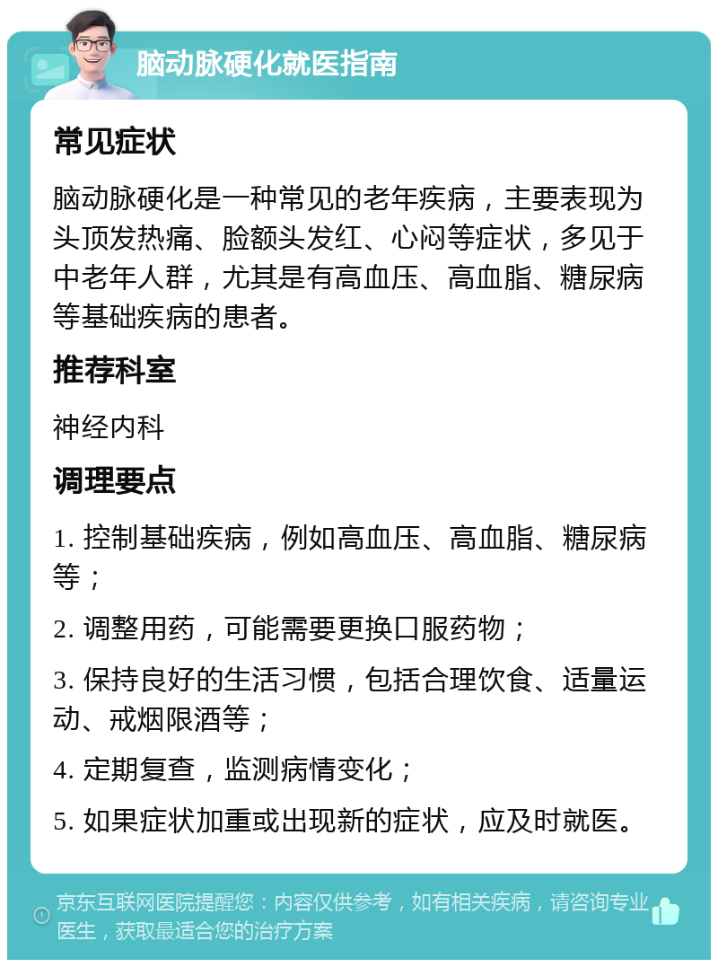 脑动脉硬化就医指南 常见症状 脑动脉硬化是一种常见的老年疾病，主要表现为头顶发热痛、脸额头发红、心闷等症状，多见于中老年人群，尤其是有高血压、高血脂、糖尿病等基础疾病的患者。 推荐科室 神经内科 调理要点 1. 控制基础疾病，例如高血压、高血脂、糖尿病等； 2. 调整用药，可能需要更换口服药物； 3. 保持良好的生活习惯，包括合理饮食、适量运动、戒烟限酒等； 4. 定期复查，监测病情变化； 5. 如果症状加重或出现新的症状，应及时就医。