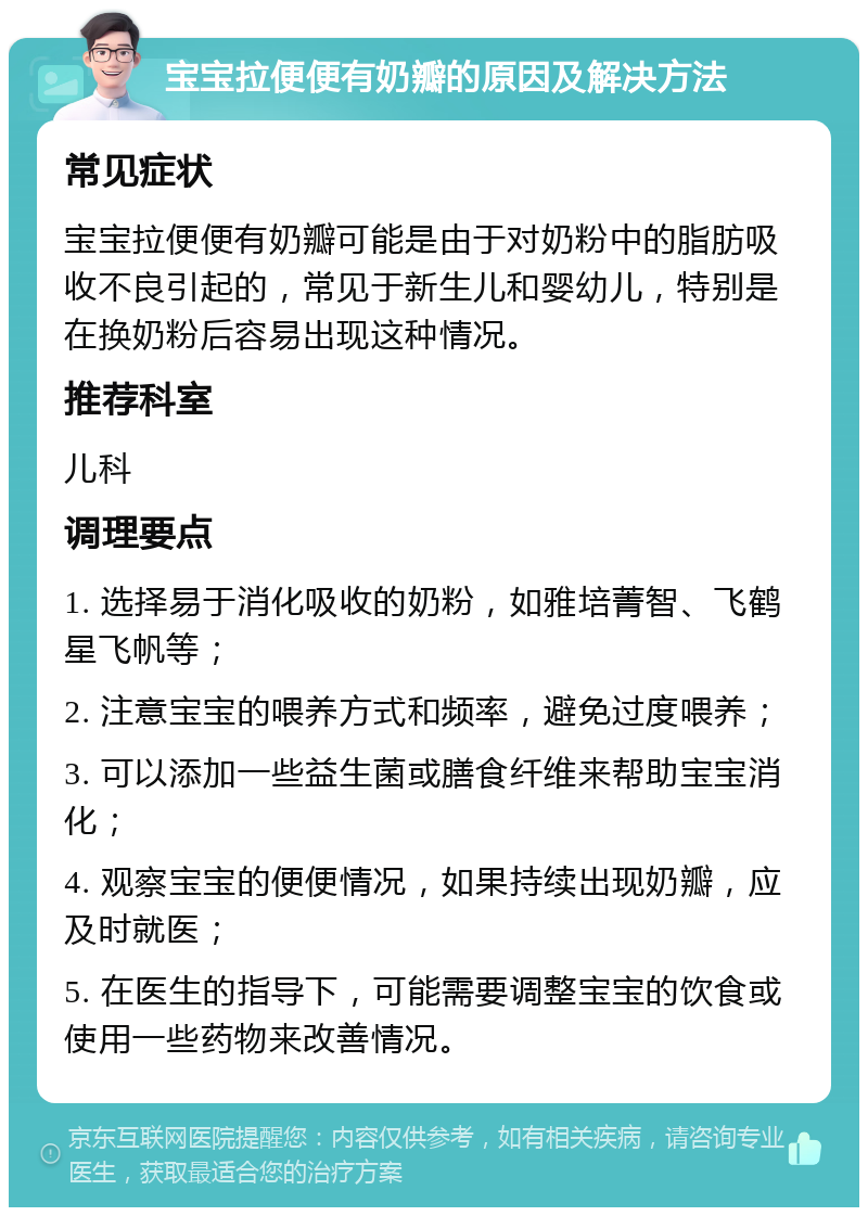 宝宝拉便便有奶瓣的原因及解决方法 常见症状 宝宝拉便便有奶瓣可能是由于对奶粉中的脂肪吸收不良引起的，常见于新生儿和婴幼儿，特别是在换奶粉后容易出现这种情况。 推荐科室 儿科 调理要点 1. 选择易于消化吸收的奶粉，如雅培菁智、飞鹤星飞帆等； 2. 注意宝宝的喂养方式和频率，避免过度喂养； 3. 可以添加一些益生菌或膳食纤维来帮助宝宝消化； 4. 观察宝宝的便便情况，如果持续出现奶瓣，应及时就医； 5. 在医生的指导下，可能需要调整宝宝的饮食或使用一些药物来改善情况。