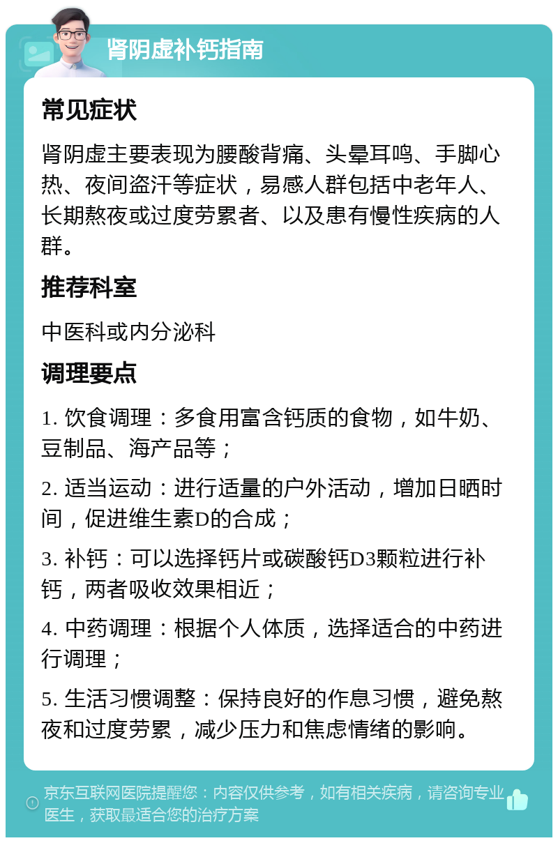 肾阴虚补钙指南 常见症状 肾阴虚主要表现为腰酸背痛、头晕耳鸣、手脚心热、夜间盗汗等症状，易感人群包括中老年人、长期熬夜或过度劳累者、以及患有慢性疾病的人群。 推荐科室 中医科或内分泌科 调理要点 1. 饮食调理：多食用富含钙质的食物，如牛奶、豆制品、海产品等； 2. 适当运动：进行适量的户外活动，增加日晒时间，促进维生素D的合成； 3. 补钙：可以选择钙片或碳酸钙D3颗粒进行补钙，两者吸收效果相近； 4. 中药调理：根据个人体质，选择适合的中药进行调理； 5. 生活习惯调整：保持良好的作息习惯，避免熬夜和过度劳累，减少压力和焦虑情绪的影响。