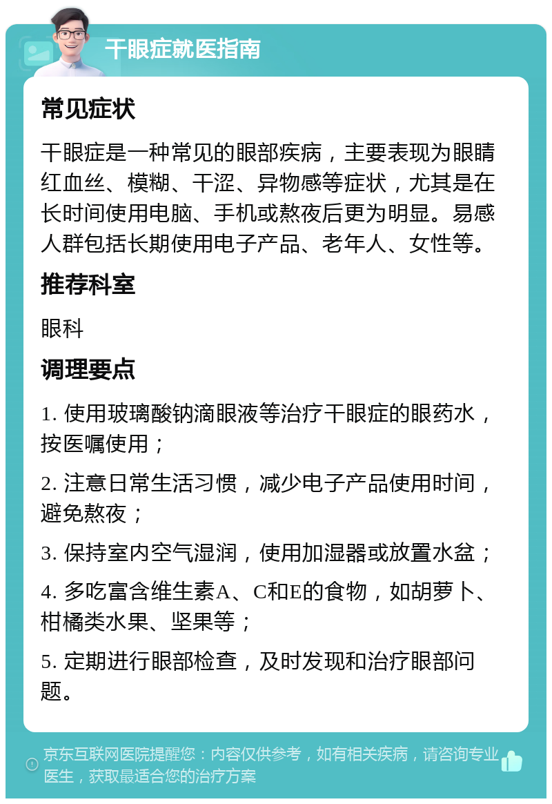 干眼症就医指南 常见症状 干眼症是一种常见的眼部疾病，主要表现为眼睛红血丝、模糊、干涩、异物感等症状，尤其是在长时间使用电脑、手机或熬夜后更为明显。易感人群包括长期使用电子产品、老年人、女性等。 推荐科室 眼科 调理要点 1. 使用玻璃酸钠滴眼液等治疗干眼症的眼药水，按医嘱使用； 2. 注意日常生活习惯，减少电子产品使用时间，避免熬夜； 3. 保持室内空气湿润，使用加湿器或放置水盆； 4. 多吃富含维生素A、C和E的食物，如胡萝卜、柑橘类水果、坚果等； 5. 定期进行眼部检查，及时发现和治疗眼部问题。