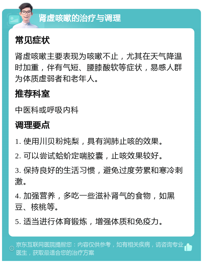 肾虚咳嗽的治疗与调理 常见症状 肾虚咳嗽主要表现为咳嗽不止，尤其在天气降温时加重，伴有气短、腰膝酸软等症状，易感人群为体质虚弱者和老年人。 推荐科室 中医科或呼吸内科 调理要点 1. 使用川贝粉炖梨，具有润肺止咳的效果。 2. 可以尝试蛤蚧定喘胶囊，止咳效果较好。 3. 保持良好的生活习惯，避免过度劳累和寒冷刺激。 4. 加强营养，多吃一些滋补肾气的食物，如黑豆、核桃等。 5. 适当进行体育锻炼，增强体质和免疫力。