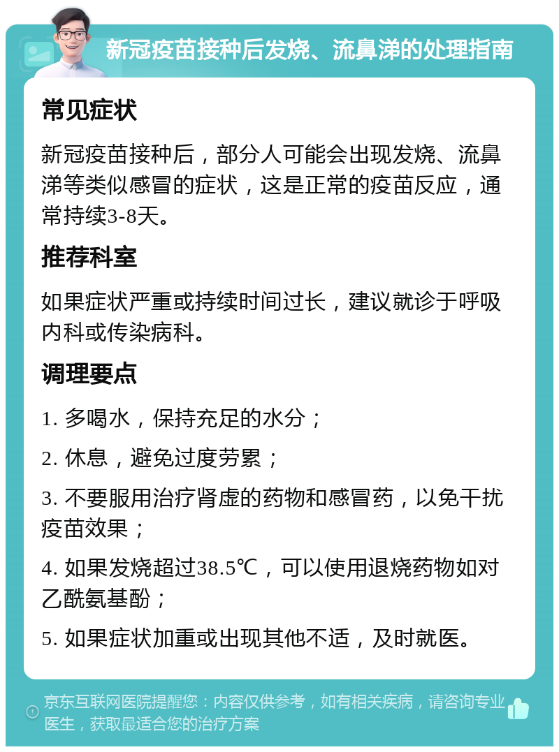 新冠疫苗接种后发烧、流鼻涕的处理指南 常见症状 新冠疫苗接种后，部分人可能会出现发烧、流鼻涕等类似感冒的症状，这是正常的疫苗反应，通常持续3-8天。 推荐科室 如果症状严重或持续时间过长，建议就诊于呼吸内科或传染病科。 调理要点 1. 多喝水，保持充足的水分； 2. 休息，避免过度劳累； 3. 不要服用治疗肾虚的药物和感冒药，以免干扰疫苗效果； 4. 如果发烧超过38.5℃，可以使用退烧药物如对乙酰氨基酚； 5. 如果症状加重或出现其他不适，及时就医。