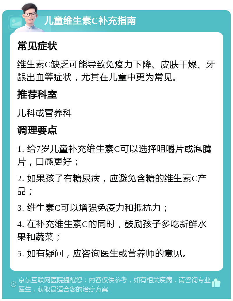 儿童维生素C补充指南 常见症状 维生素C缺乏可能导致免疫力下降、皮肤干燥、牙龈出血等症状，尤其在儿童中更为常见。 推荐科室 儿科或营养科 调理要点 1. 给7岁儿童补充维生素C可以选择咀嚼片或泡腾片，口感更好； 2. 如果孩子有糖尿病，应避免含糖的维生素C产品； 3. 维生素C可以增强免疫力和抵抗力； 4. 在补充维生素C的同时，鼓励孩子多吃新鲜水果和蔬菜； 5. 如有疑问，应咨询医生或营养师的意见。