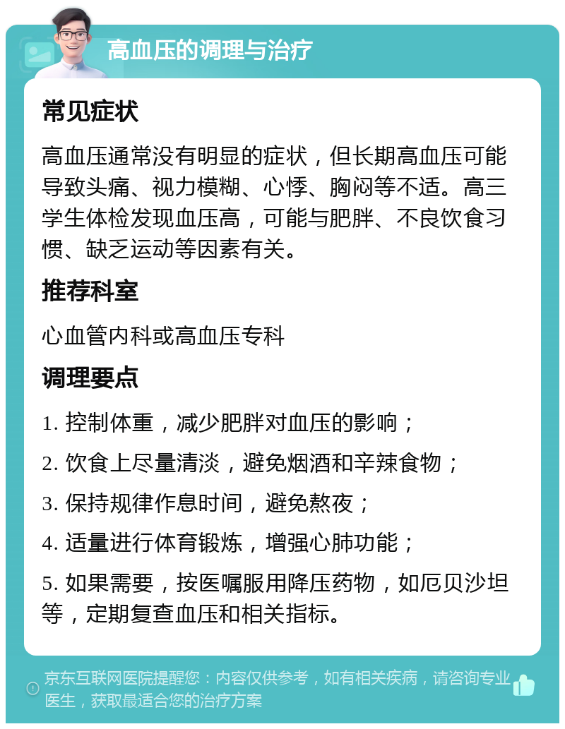 高血压的调理与治疗 常见症状 高血压通常没有明显的症状，但长期高血压可能导致头痛、视力模糊、心悸、胸闷等不适。高三学生体检发现血压高，可能与肥胖、不良饮食习惯、缺乏运动等因素有关。 推荐科室 心血管内科或高血压专科 调理要点 1. 控制体重，减少肥胖对血压的影响； 2. 饮食上尽量清淡，避免烟酒和辛辣食物； 3. 保持规律作息时间，避免熬夜； 4. 适量进行体育锻炼，增强心肺功能； 5. 如果需要，按医嘱服用降压药物，如厄贝沙坦等，定期复查血压和相关指标。