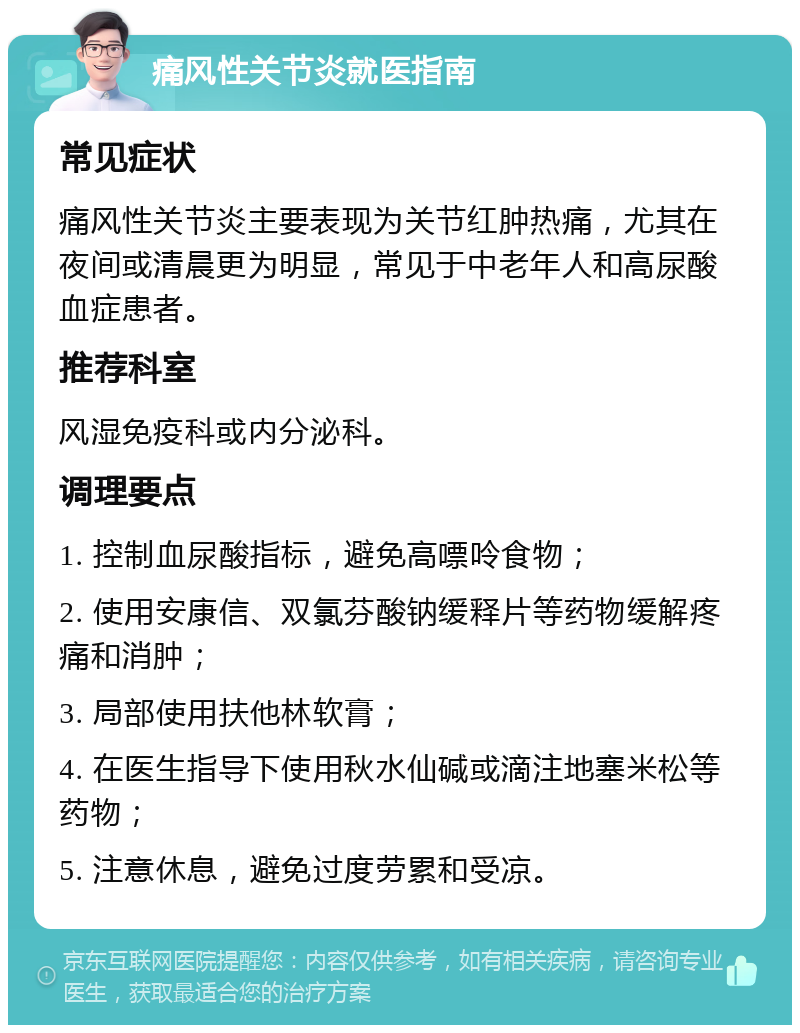 痛风性关节炎就医指南 常见症状 痛风性关节炎主要表现为关节红肿热痛，尤其在夜间或清晨更为明显，常见于中老年人和高尿酸血症患者。 推荐科室 风湿免疫科或内分泌科。 调理要点 1. 控制血尿酸指标，避免高嘌呤食物； 2. 使用安康信、双氯芬酸钠缓释片等药物缓解疼痛和消肿； 3. 局部使用扶他林软膏； 4. 在医生指导下使用秋水仙碱或滴注地塞米松等药物； 5. 注意休息，避免过度劳累和受凉。