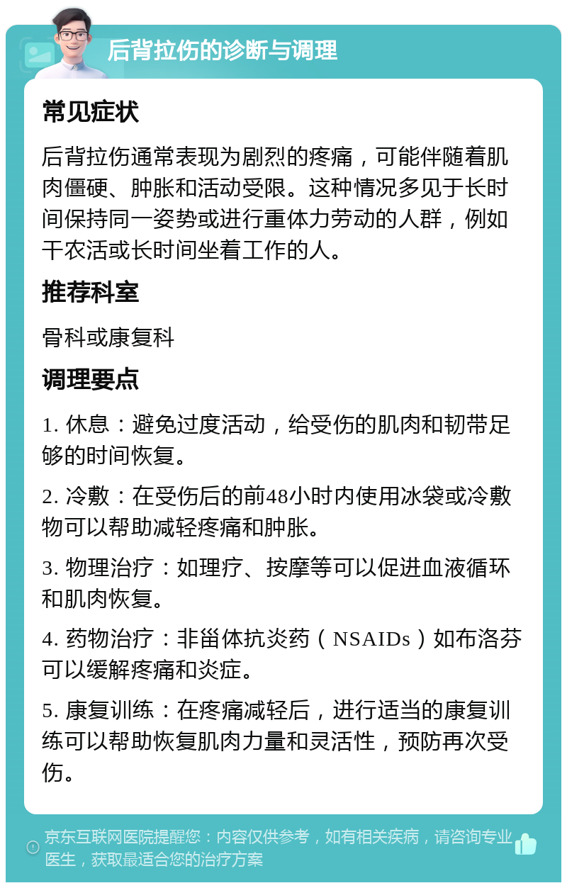 后背拉伤的诊断与调理 常见症状 后背拉伤通常表现为剧烈的疼痛，可能伴随着肌肉僵硬、肿胀和活动受限。这种情况多见于长时间保持同一姿势或进行重体力劳动的人群，例如干农活或长时间坐着工作的人。 推荐科室 骨科或康复科 调理要点 1. 休息：避免过度活动，给受伤的肌肉和韧带足够的时间恢复。 2. 冷敷：在受伤后的前48小时内使用冰袋或冷敷物可以帮助减轻疼痛和肿胀。 3. 物理治疗：如理疗、按摩等可以促进血液循环和肌肉恢复。 4. 药物治疗：非甾体抗炎药（NSAIDs）如布洛芬可以缓解疼痛和炎症。 5. 康复训练：在疼痛减轻后，进行适当的康复训练可以帮助恢复肌肉力量和灵活性，预防再次受伤。