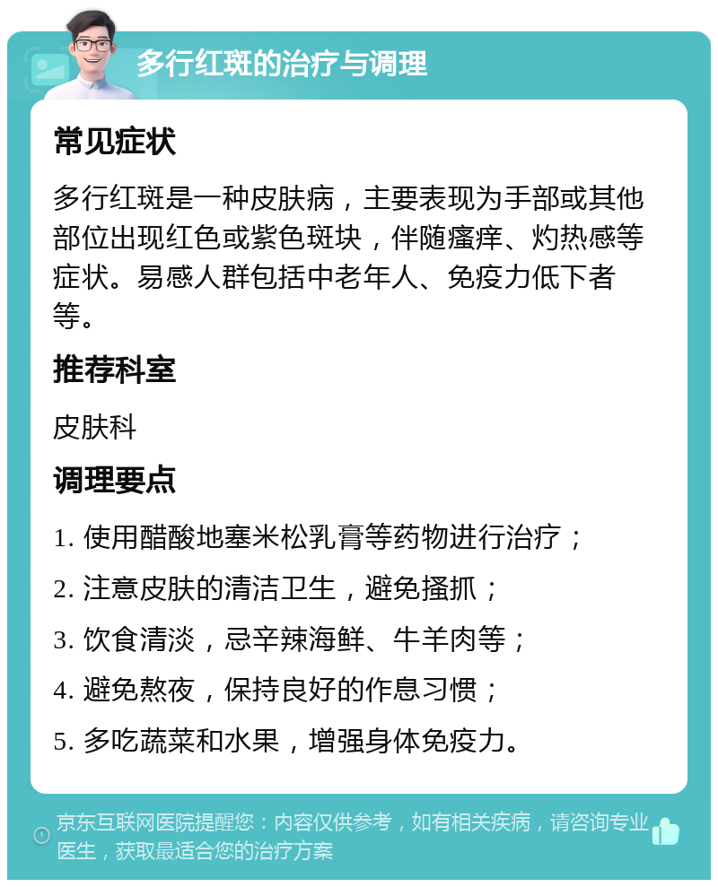 多行红斑的治疗与调理 常见症状 多行红斑是一种皮肤病，主要表现为手部或其他部位出现红色或紫色斑块，伴随瘙痒、灼热感等症状。易感人群包括中老年人、免疫力低下者等。 推荐科室 皮肤科 调理要点 1. 使用醋酸地塞米松乳膏等药物进行治疗； 2. 注意皮肤的清洁卫生，避免搔抓； 3. 饮食清淡，忌辛辣海鲜、牛羊肉等； 4. 避免熬夜，保持良好的作息习惯； 5. 多吃蔬菜和水果，增强身体免疫力。