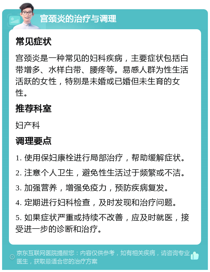 宫颈炎的治疗与调理 常见症状 宫颈炎是一种常见的妇科疾病，主要症状包括白带增多、水样白带、腰疼等。易感人群为性生活活跃的女性，特别是未婚或已婚但未生育的女性。 推荐科室 妇产科 调理要点 1. 使用保妇康栓进行局部治疗，帮助缓解症状。 2. 注意个人卫生，避免性生活过于频繁或不洁。 3. 加强营养，增强免疫力，预防疾病复发。 4. 定期进行妇科检查，及时发现和治疗问题。 5. 如果症状严重或持续不改善，应及时就医，接受进一步的诊断和治疗。