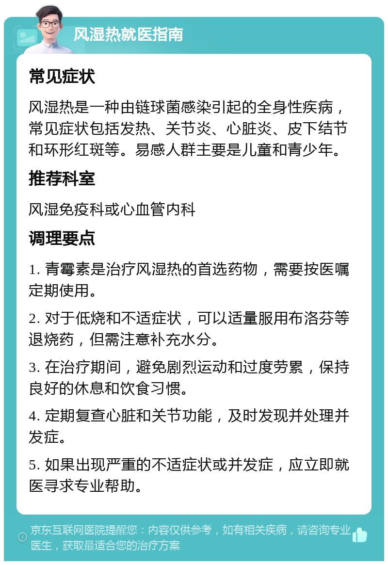 风湿热就医指南 常见症状 风湿热是一种由链球菌感染引起的全身性疾病，常见症状包括发热、关节炎、心脏炎、皮下结节和环形红斑等。易感人群主要是儿童和青少年。 推荐科室 风湿免疫科或心血管内科 调理要点 1. 青霉素是治疗风湿热的首选药物，需要按医嘱定期使用。 2. 对于低烧和不适症状，可以适量服用布洛芬等退烧药，但需注意补充水分。 3. 在治疗期间，避免剧烈运动和过度劳累，保持良好的休息和饮食习惯。 4. 定期复查心脏和关节功能，及时发现并处理并发症。 5. 如果出现严重的不适症状或并发症，应立即就医寻求专业帮助。