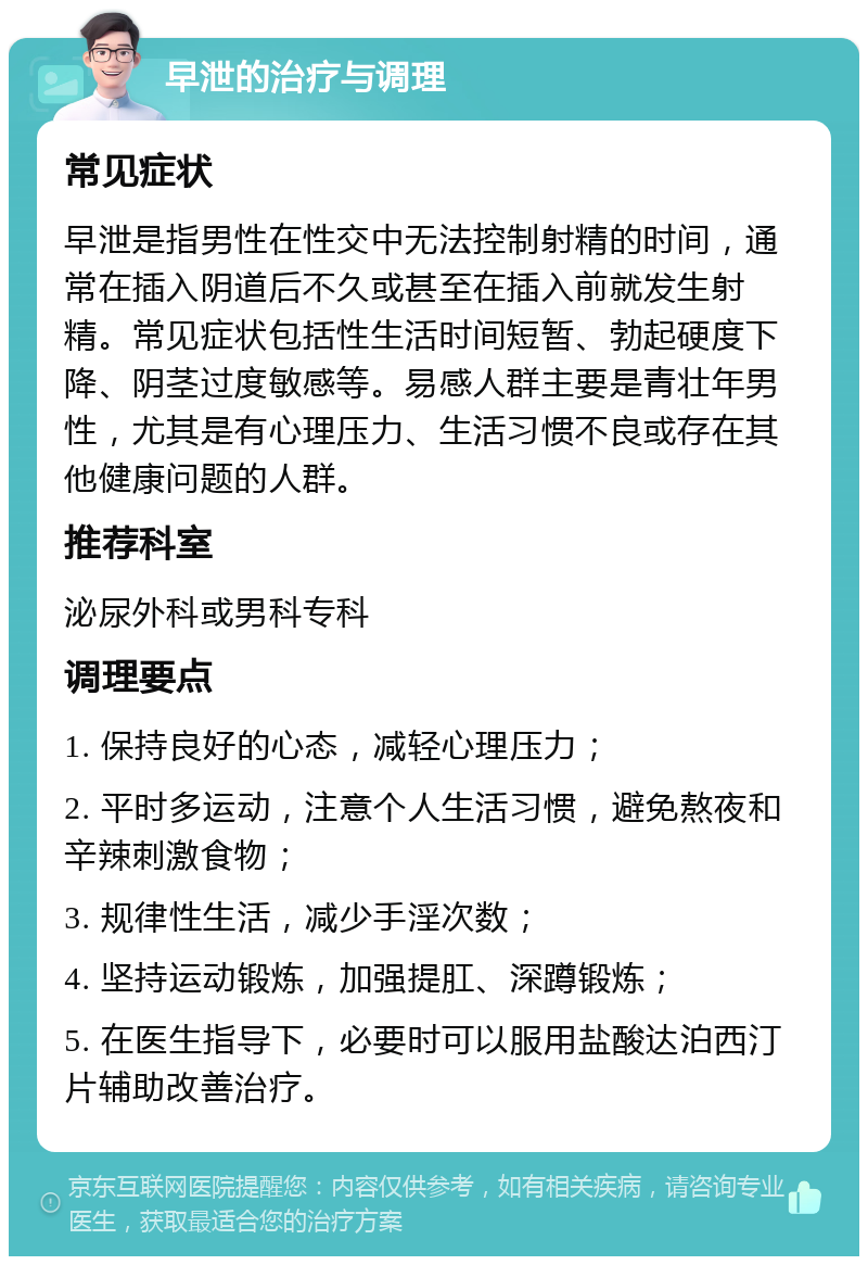 早泄的治疗与调理 常见症状 早泄是指男性在性交中无法控制射精的时间，通常在插入阴道后不久或甚至在插入前就发生射精。常见症状包括性生活时间短暂、勃起硬度下降、阴茎过度敏感等。易感人群主要是青壮年男性，尤其是有心理压力、生活习惯不良或存在其他健康问题的人群。 推荐科室 泌尿外科或男科专科 调理要点 1. 保持良好的心态，减轻心理压力； 2. 平时多运动，注意个人生活习惯，避免熬夜和辛辣刺激食物； 3. 规律性生活，减少手淫次数； 4. 坚持运动锻炼，加强提肛、深蹲锻炼； 5. 在医生指导下，必要时可以服用盐酸达泊西汀片辅助改善治疗。