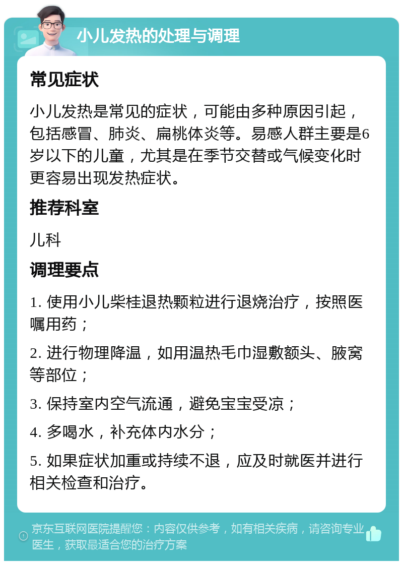 小儿发热的处理与调理 常见症状 小儿发热是常见的症状，可能由多种原因引起，包括感冒、肺炎、扁桃体炎等。易感人群主要是6岁以下的儿童，尤其是在季节交替或气候变化时更容易出现发热症状。 推荐科室 儿科 调理要点 1. 使用小儿柴桂退热颗粒进行退烧治疗，按照医嘱用药； 2. 进行物理降温，如用温热毛巾湿敷额头、腋窝等部位； 3. 保持室内空气流通，避免宝宝受凉； 4. 多喝水，补充体内水分； 5. 如果症状加重或持续不退，应及时就医并进行相关检查和治疗。