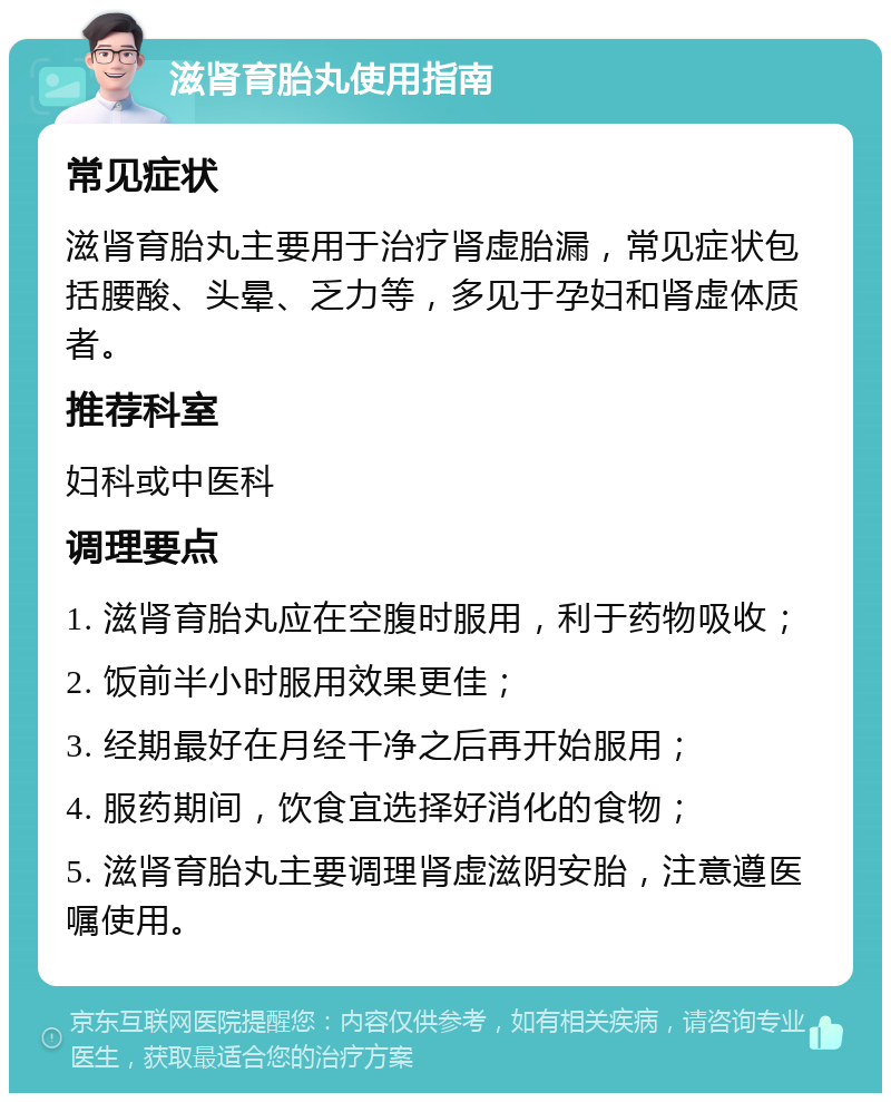 滋肾育胎丸使用指南 常见症状 滋肾育胎丸主要用于治疗肾虚胎漏，常见症状包括腰酸、头晕、乏力等，多见于孕妇和肾虚体质者。 推荐科室 妇科或中医科 调理要点 1. 滋肾育胎丸应在空腹时服用，利于药物吸收； 2. 饭前半小时服用效果更佳； 3. 经期最好在月经干净之后再开始服用； 4. 服药期间，饮食宜选择好消化的食物； 5. 滋肾育胎丸主要调理肾虚滋阴安胎，注意遵医嘱使用。