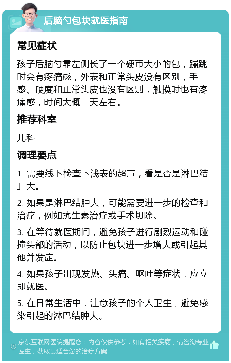 后脑勺包块就医指南 常见症状 孩子后脑勺靠左侧长了一个硬币大小的包，蹦跳时会有疼痛感，外表和正常头皮没有区别，手感、硬度和正常头皮也没有区别，触摸时也有疼痛感，时间大概三天左右。 推荐科室 儿科 调理要点 1. 需要线下检查下浅表的超声，看是否是淋巴结肿大。 2. 如果是淋巴结肿大，可能需要进一步的检查和治疗，例如抗生素治疗或手术切除。 3. 在等待就医期间，避免孩子进行剧烈运动和碰撞头部的活动，以防止包块进一步增大或引起其他并发症。 4. 如果孩子出现发热、头痛、呕吐等症状，应立即就医。 5. 在日常生活中，注意孩子的个人卫生，避免感染引起的淋巴结肿大。