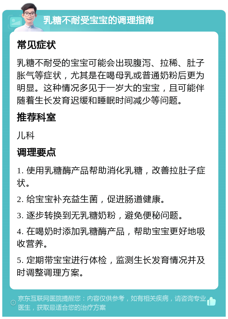 乳糖不耐受宝宝的调理指南 常见症状 乳糖不耐受的宝宝可能会出现腹泻、拉稀、肚子胀气等症状，尤其是在喝母乳或普通奶粉后更为明显。这种情况多见于一岁大的宝宝，且可能伴随着生长发育迟缓和睡眠时间减少等问题。 推荐科室 儿科 调理要点 1. 使用乳糖酶产品帮助消化乳糖，改善拉肚子症状。 2. 给宝宝补充益生菌，促进肠道健康。 3. 逐步转换到无乳糖奶粉，避免便秘问题。 4. 在喝奶时添加乳糖酶产品，帮助宝宝更好地吸收营养。 5. 定期带宝宝进行体检，监测生长发育情况并及时调整调理方案。