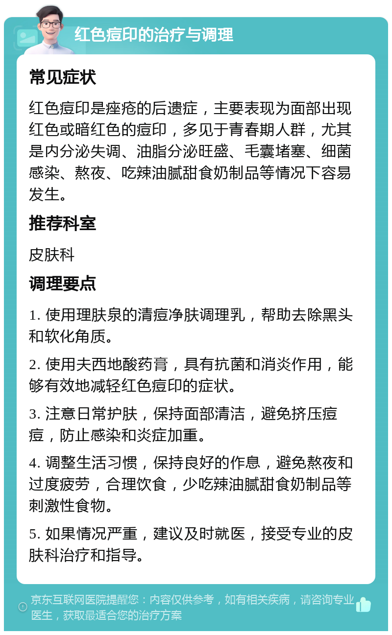 红色痘印的治疗与调理 常见症状 红色痘印是痤疮的后遗症，主要表现为面部出现红色或暗红色的痘印，多见于青春期人群，尤其是内分泌失调、油脂分泌旺盛、毛囊堵塞、细菌感染、熬夜、吃辣油腻甜食奶制品等情况下容易发生。 推荐科室 皮肤科 调理要点 1. 使用理肤泉的清痘净肤调理乳，帮助去除黑头和软化角质。 2. 使用夫西地酸药膏，具有抗菌和消炎作用，能够有效地减轻红色痘印的症状。 3. 注意日常护肤，保持面部清洁，避免挤压痘痘，防止感染和炎症加重。 4. 调整生活习惯，保持良好的作息，避免熬夜和过度疲劳，合理饮食，少吃辣油腻甜食奶制品等刺激性食物。 5. 如果情况严重，建议及时就医，接受专业的皮肤科治疗和指导。