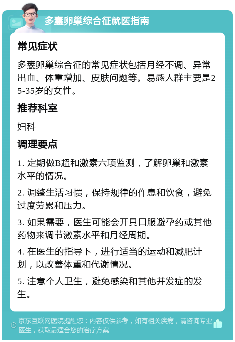 多囊卵巢综合征就医指南 常见症状 多囊卵巢综合征的常见症状包括月经不调、异常出血、体重增加、皮肤问题等。易感人群主要是25-35岁的女性。 推荐科室 妇科 调理要点 1. 定期做B超和激素六项监测，了解卵巢和激素水平的情况。 2. 调整生活习惯，保持规律的作息和饮食，避免过度劳累和压力。 3. 如果需要，医生可能会开具口服避孕药或其他药物来调节激素水平和月经周期。 4. 在医生的指导下，进行适当的运动和减肥计划，以改善体重和代谢情况。 5. 注意个人卫生，避免感染和其他并发症的发生。