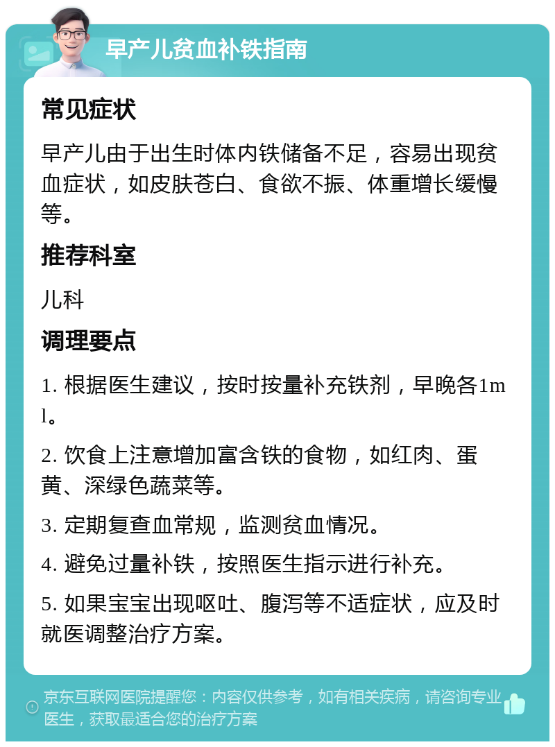 早产儿贫血补铁指南 常见症状 早产儿由于出生时体内铁储备不足，容易出现贫血症状，如皮肤苍白、食欲不振、体重增长缓慢等。 推荐科室 儿科 调理要点 1. 根据医生建议，按时按量补充铁剂，早晚各1ml。 2. 饮食上注意增加富含铁的食物，如红肉、蛋黄、深绿色蔬菜等。 3. 定期复查血常规，监测贫血情况。 4. 避免过量补铁，按照医生指示进行补充。 5. 如果宝宝出现呕吐、腹泻等不适症状，应及时就医调整治疗方案。