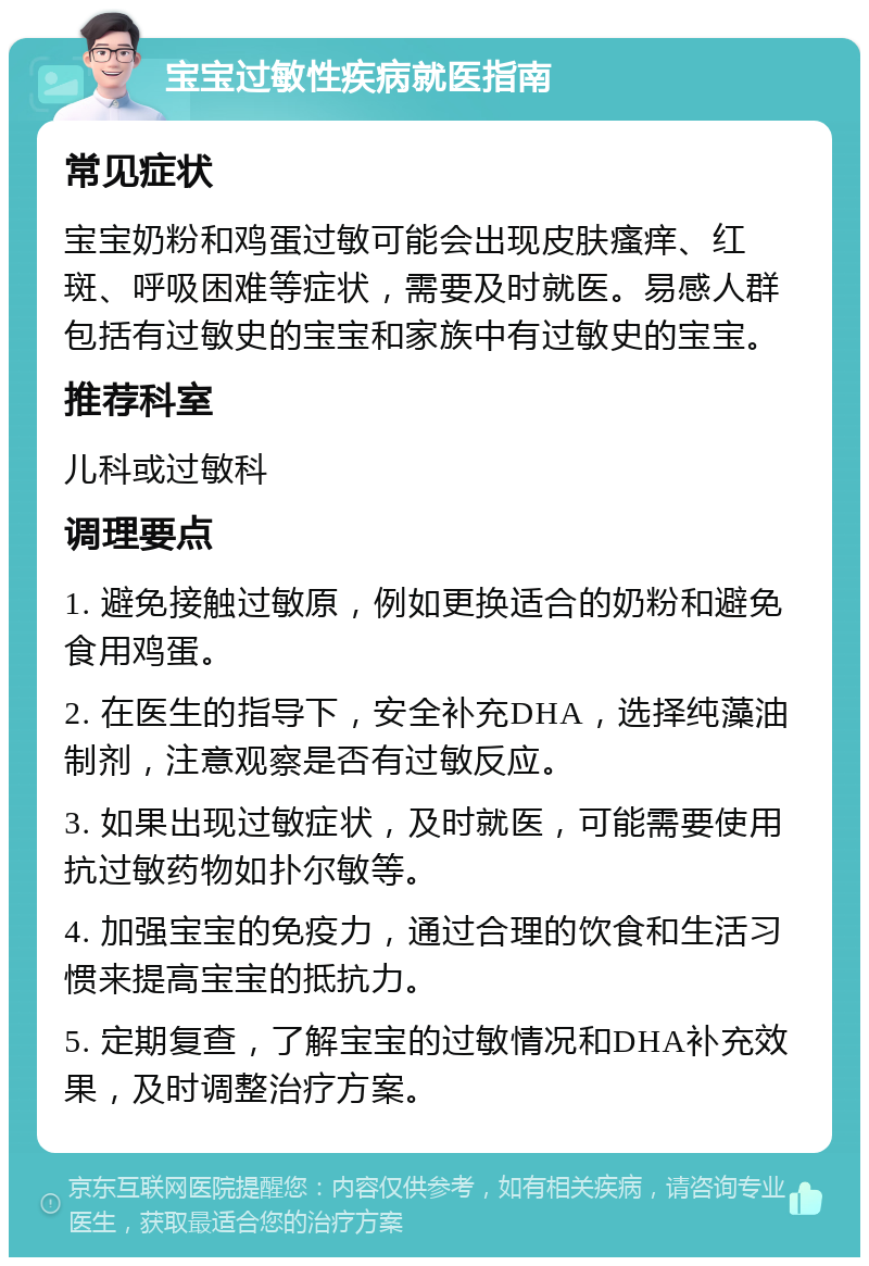 宝宝过敏性疾病就医指南 常见症状 宝宝奶粉和鸡蛋过敏可能会出现皮肤瘙痒、红斑、呼吸困难等症状，需要及时就医。易感人群包括有过敏史的宝宝和家族中有过敏史的宝宝。 推荐科室 儿科或过敏科 调理要点 1. 避免接触过敏原，例如更换适合的奶粉和避免食用鸡蛋。 2. 在医生的指导下，安全补充DHA，选择纯藻油制剂，注意观察是否有过敏反应。 3. 如果出现过敏症状，及时就医，可能需要使用抗过敏药物如扑尔敏等。 4. 加强宝宝的免疫力，通过合理的饮食和生活习惯来提高宝宝的抵抗力。 5. 定期复查，了解宝宝的过敏情况和DHA补充效果，及时调整治疗方案。