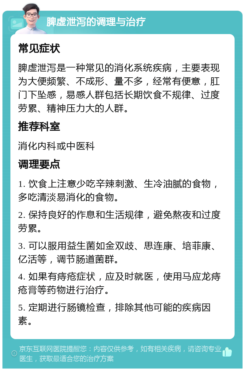 脾虚泄泻的调理与治疗 常见症状 脾虚泄泻是一种常见的消化系统疾病，主要表现为大便频繁、不成形、量不多，经常有便意，肛门下坠感，易感人群包括长期饮食不规律、过度劳累、精神压力大的人群。 推荐科室 消化内科或中医科 调理要点 1. 饮食上注意少吃辛辣刺激、生冷油腻的食物，多吃清淡易消化的食物。 2. 保持良好的作息和生活规律，避免熬夜和过度劳累。 3. 可以服用益生菌如金双歧、思连康、培菲康、亿活等，调节肠道菌群。 4. 如果有痔疮症状，应及时就医，使用马应龙痔疮膏等药物进行治疗。 5. 定期进行肠镜检查，排除其他可能的疾病因素。