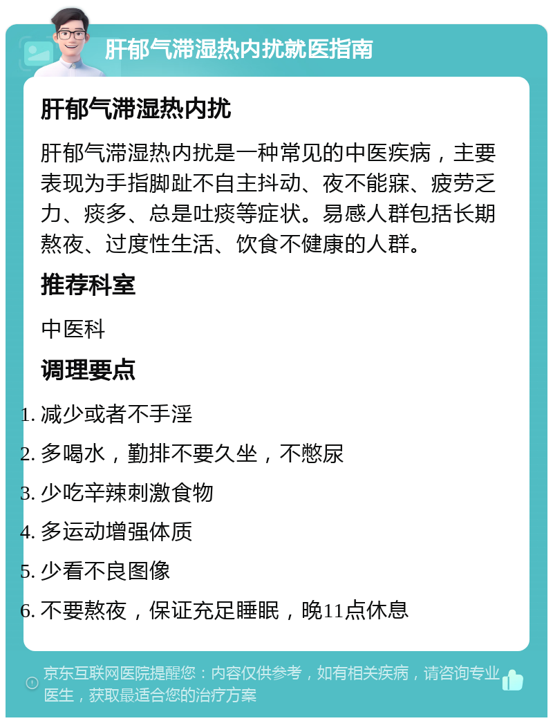 肝郁气滞湿热内扰就医指南 肝郁气滞湿热内扰 肝郁气滞湿热内扰是一种常见的中医疾病，主要表现为手指脚趾不自主抖动、夜不能寐、疲劳乏力、痰多、总是吐痰等症状。易感人群包括长期熬夜、过度性生活、饮食不健康的人群。 推荐科室 中医科 调理要点 减少或者不手淫 多喝水，勤排不要久坐，不憋尿 少吃辛辣刺激食物 多运动增强体质 少看不良图像 不要熬夜，保证充足睡眠，晚11点休息